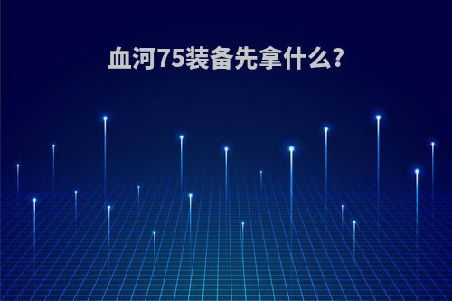 血河75装备先拿什么?