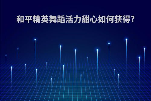 和平精英舞蹈活力甜心如何获得?