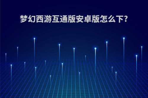 梦幻西游互通版安卓版怎么下?