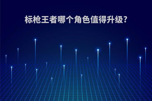 标枪王者哪个角色值得升级?