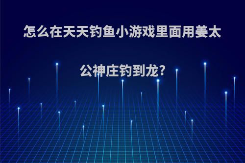 怎么在天天钓鱼小游戏里面用姜太公神庄钓到龙?