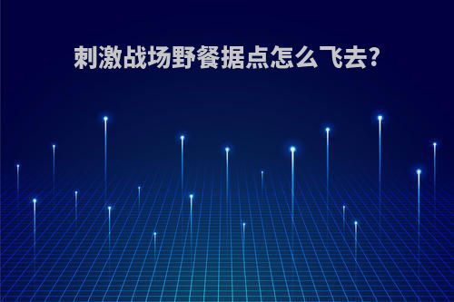 刺激战场野餐据点怎么飞去?