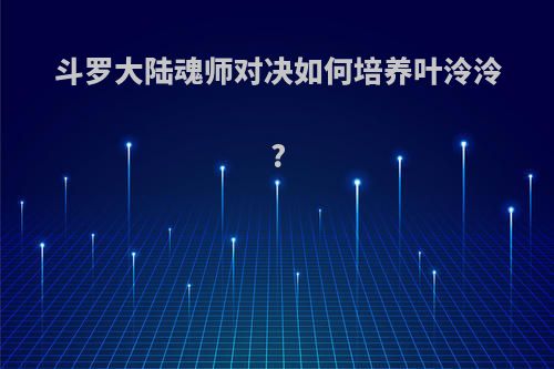 斗罗大陆魂师对决如何培养叶泠泠?