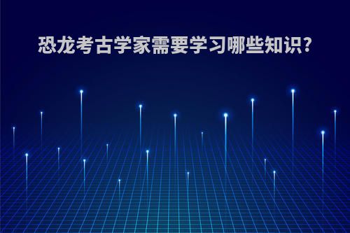 恐龙考古学家需要学习哪些知识?