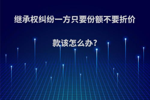 继承权纠纷一方只要份额不要折价款该怎么办?