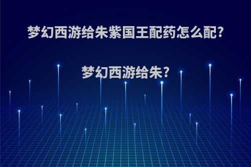 梦幻西游给朱紫国王配药怎么配?梦幻西游给朱?