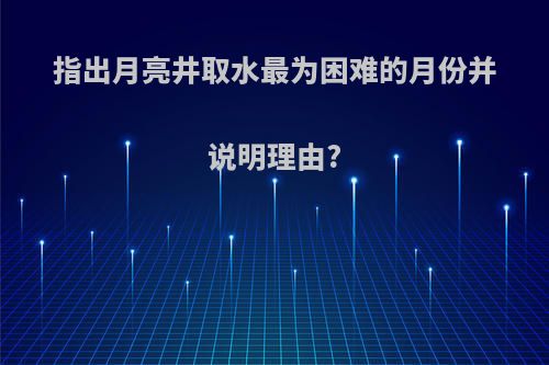 指出月亮井取水最为困难的月份并说明理由?