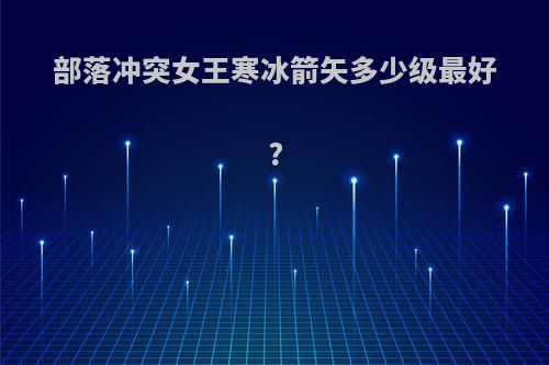部落冲突女王寒冰箭矢多少级最好?
