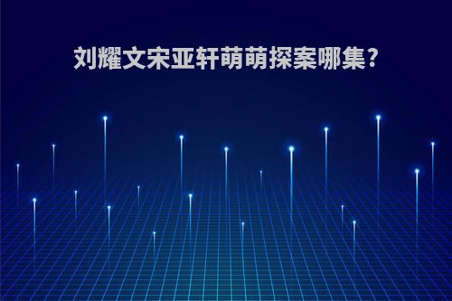 刘耀文宋亚轩萌萌探案哪集?