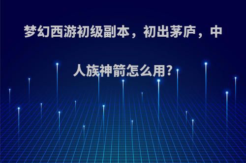 梦幻西游初级副本，初出茅庐，中人族神箭怎么用?