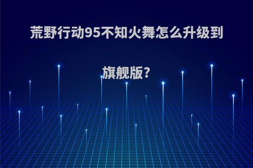 荒野行动95不知火舞怎么升级到旗舰版?