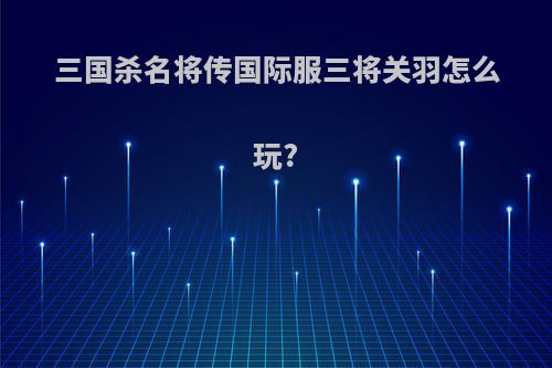 三国杀名将传国际服三将关羽怎么玩?