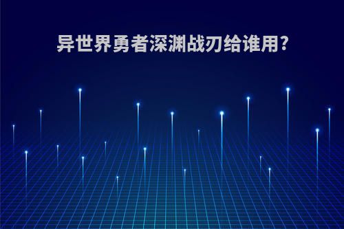异世界勇者深渊战刃给谁用?
