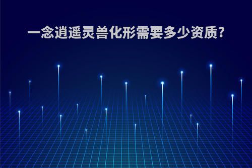 一念逍遥灵兽化形需要多少资质?