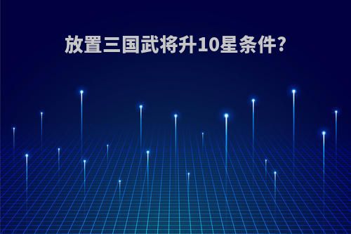 放置三国武将升10星条件?
