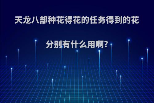 天龙八部种花得花的任务得到的花分别有什么用啊?