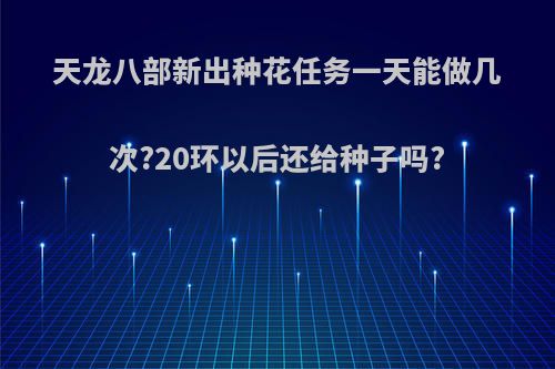 天龙八部新出种花任务一天能做几次?20环以后还给种子吗?
