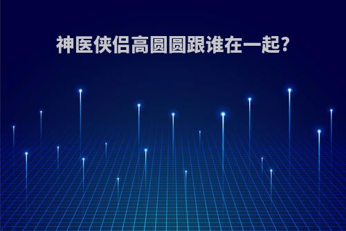 神医侠侣高圆圆跟谁在一起?