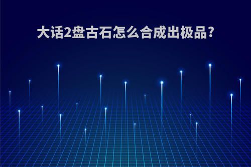 大话2盘古石怎么合成出极品?