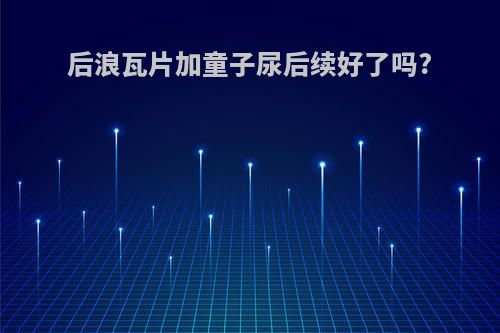 后浪瓦片加童子尿后续好了吗?