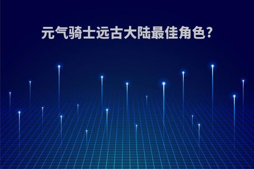 元气骑士远古大陆最佳角色?